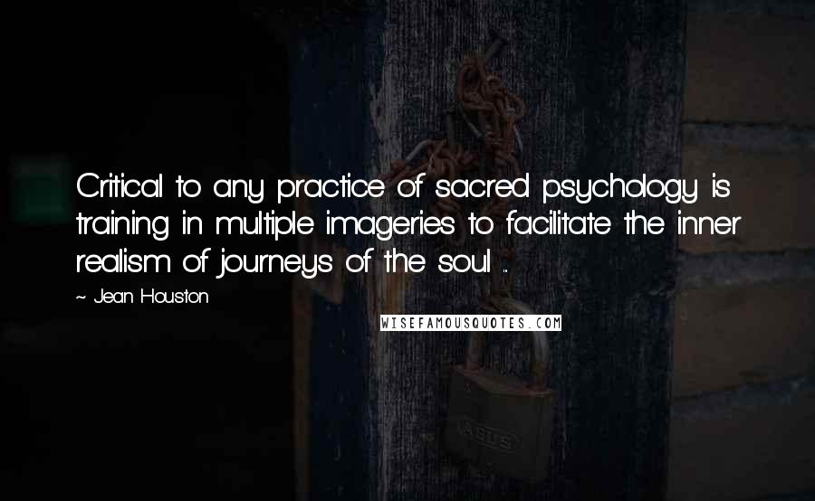 Jean Houston Quotes: Critical to any practice of sacred psychology is training in multiple imageries to facilitate the inner realism of journeys of the soul ...