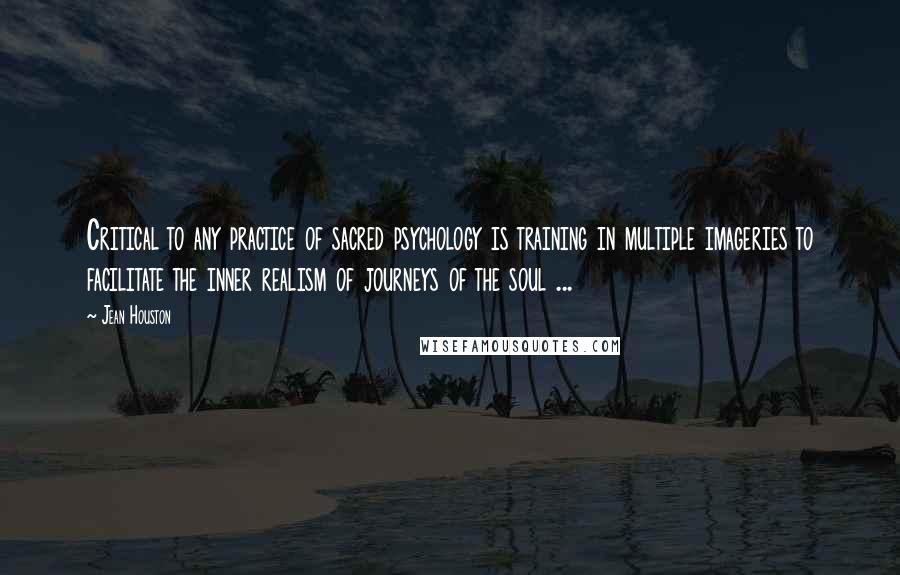 Jean Houston Quotes: Critical to any practice of sacred psychology is training in multiple imageries to facilitate the inner realism of journeys of the soul ...