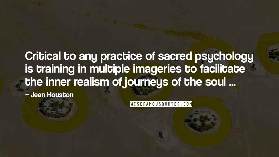 Jean Houston Quotes: Critical to any practice of sacred psychology is training in multiple imageries to facilitate the inner realism of journeys of the soul ...