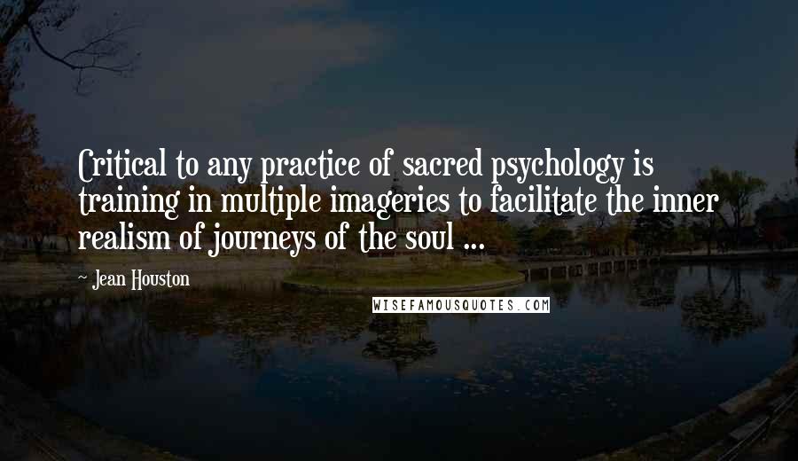 Jean Houston Quotes: Critical to any practice of sacred psychology is training in multiple imageries to facilitate the inner realism of journeys of the soul ...