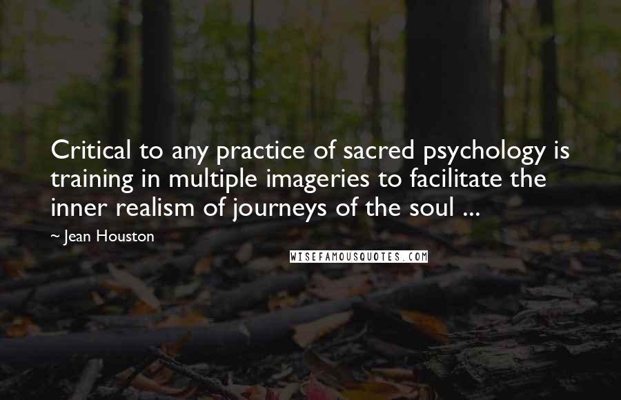 Jean Houston Quotes: Critical to any practice of sacred psychology is training in multiple imageries to facilitate the inner realism of journeys of the soul ...