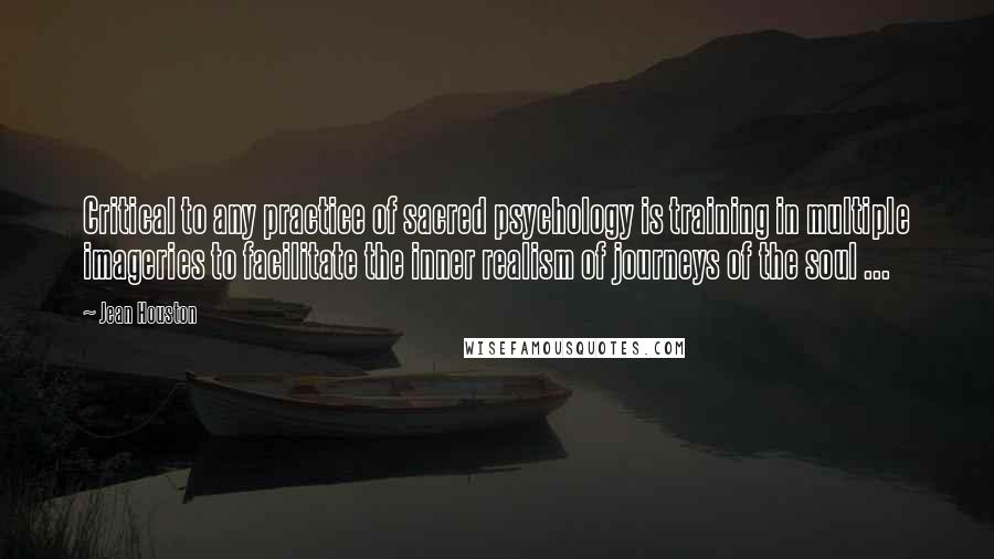 Jean Houston Quotes: Critical to any practice of sacred psychology is training in multiple imageries to facilitate the inner realism of journeys of the soul ...