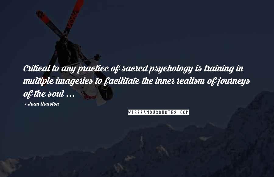 Jean Houston Quotes: Critical to any practice of sacred psychology is training in multiple imageries to facilitate the inner realism of journeys of the soul ...