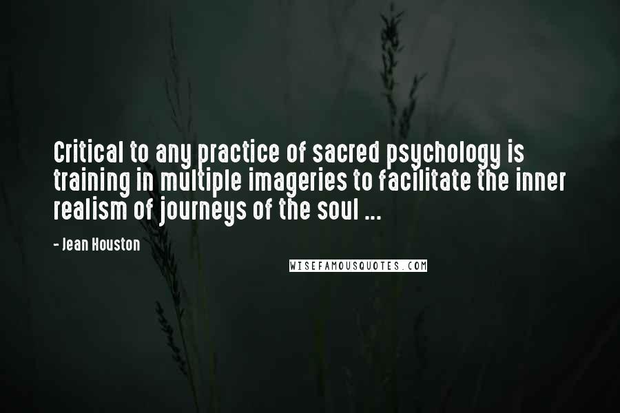 Jean Houston Quotes: Critical to any practice of sacred psychology is training in multiple imageries to facilitate the inner realism of journeys of the soul ...