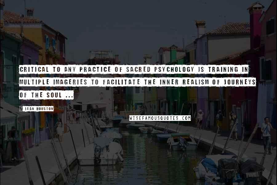 Jean Houston Quotes: Critical to any practice of sacred psychology is training in multiple imageries to facilitate the inner realism of journeys of the soul ...
