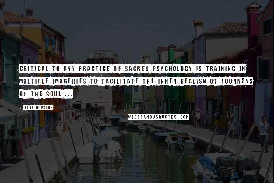 Jean Houston Quotes: Critical to any practice of sacred psychology is training in multiple imageries to facilitate the inner realism of journeys of the soul ...