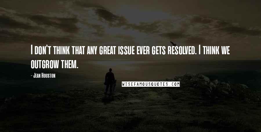 Jean Houston Quotes: I don't think that any great issue ever gets resolved. I think we outgrow them.