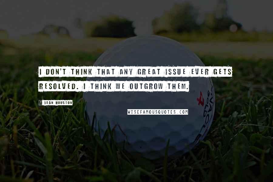 Jean Houston Quotes: I don't think that any great issue ever gets resolved. I think we outgrow them.