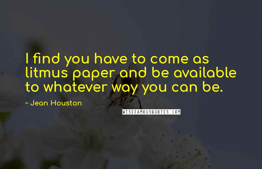 Jean Houston Quotes: I find you have to come as litmus paper and be available to whatever way you can be.