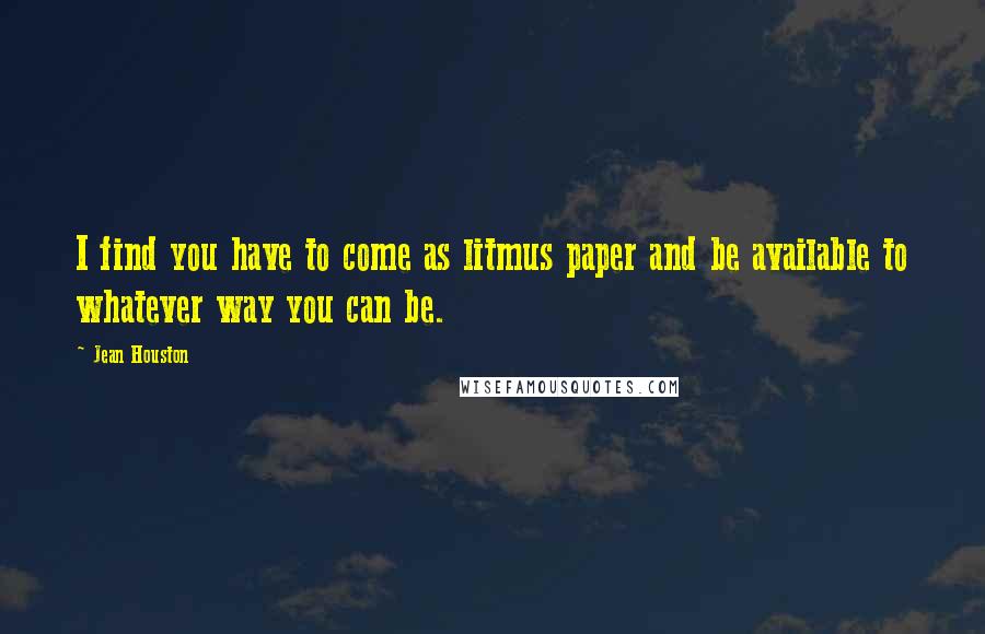 Jean Houston Quotes: I find you have to come as litmus paper and be available to whatever way you can be.