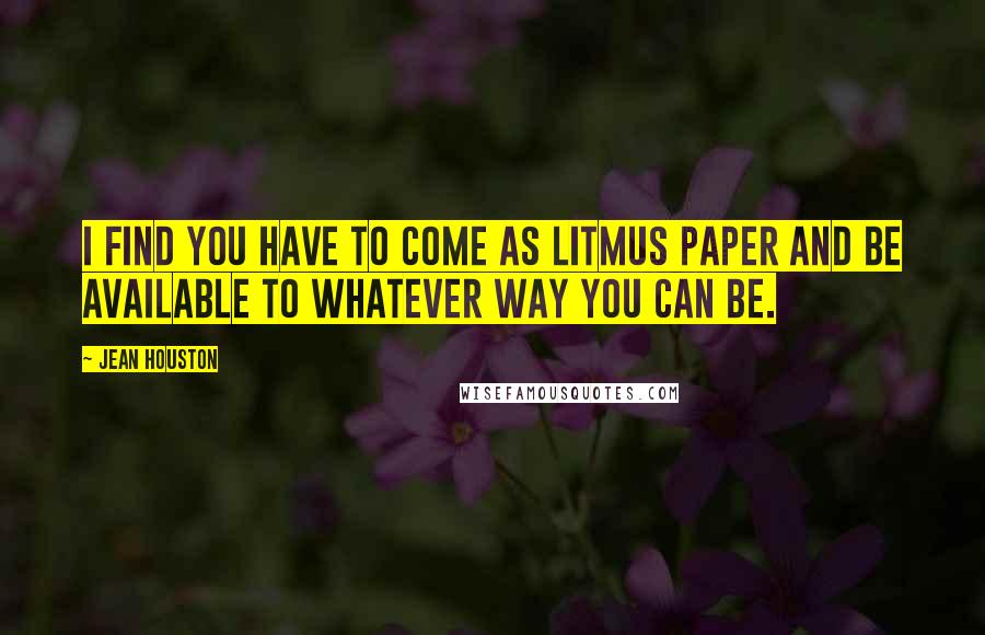 Jean Houston Quotes: I find you have to come as litmus paper and be available to whatever way you can be.