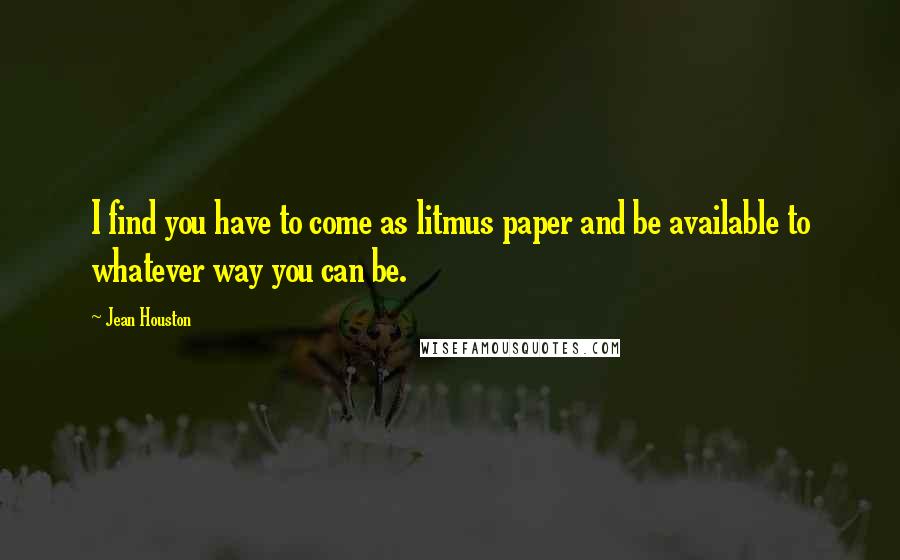 Jean Houston Quotes: I find you have to come as litmus paper and be available to whatever way you can be.