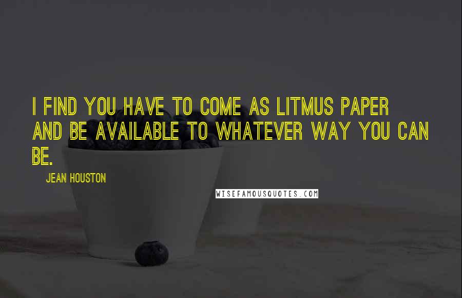 Jean Houston Quotes: I find you have to come as litmus paper and be available to whatever way you can be.