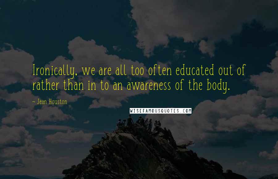 Jean Houston Quotes: Ironically, we are all too often educated out of rather than in to an awareness of the body.
