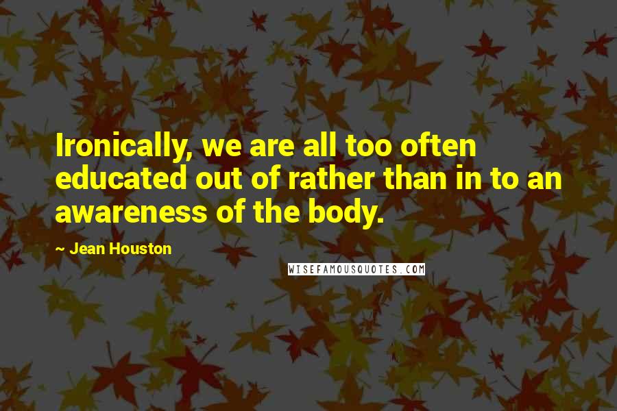 Jean Houston Quotes: Ironically, we are all too often educated out of rather than in to an awareness of the body.