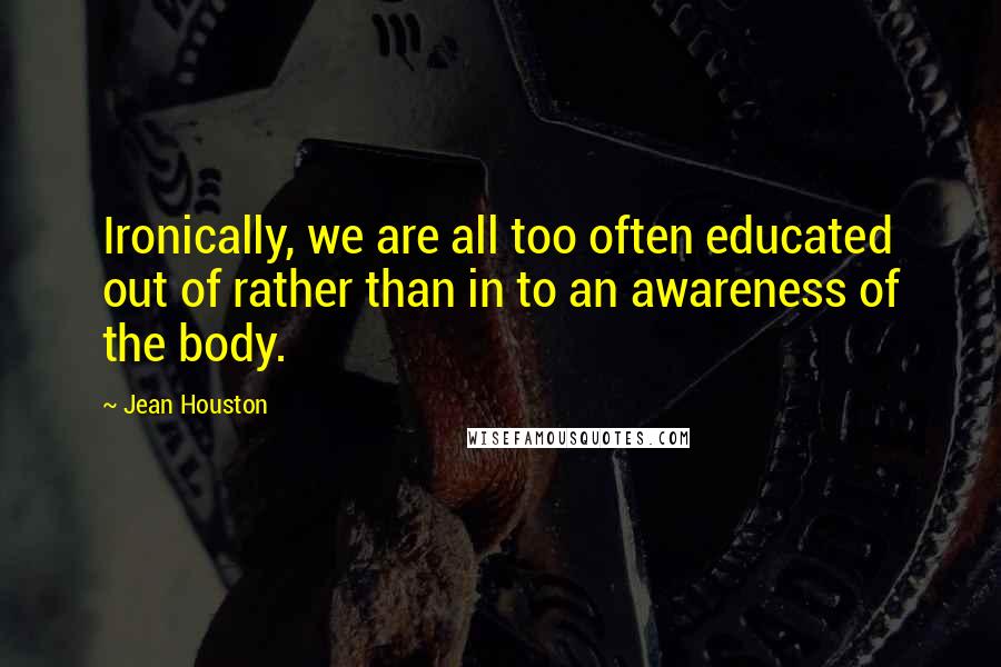 Jean Houston Quotes: Ironically, we are all too often educated out of rather than in to an awareness of the body.