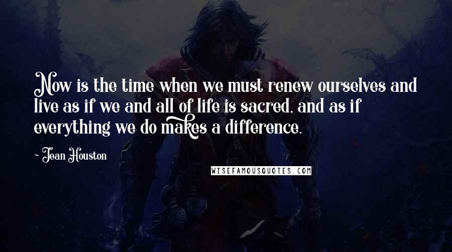 Jean Houston Quotes: Now is the time when we must renew ourselves and live as if we and all of life is sacred, and as if everything we do makes a difference.