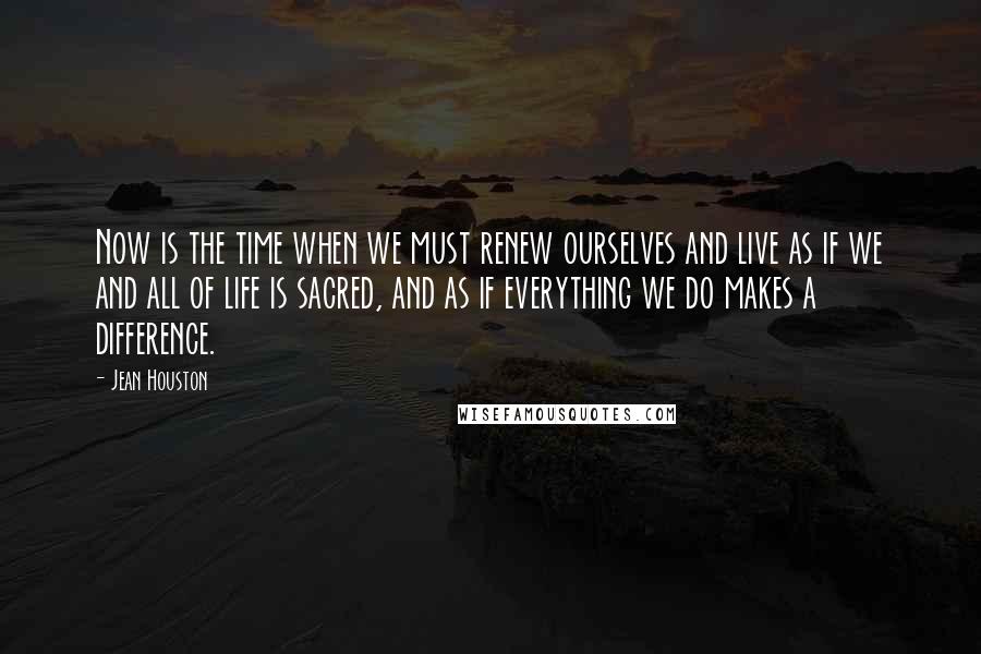 Jean Houston Quotes: Now is the time when we must renew ourselves and live as if we and all of life is sacred, and as if everything we do makes a difference.