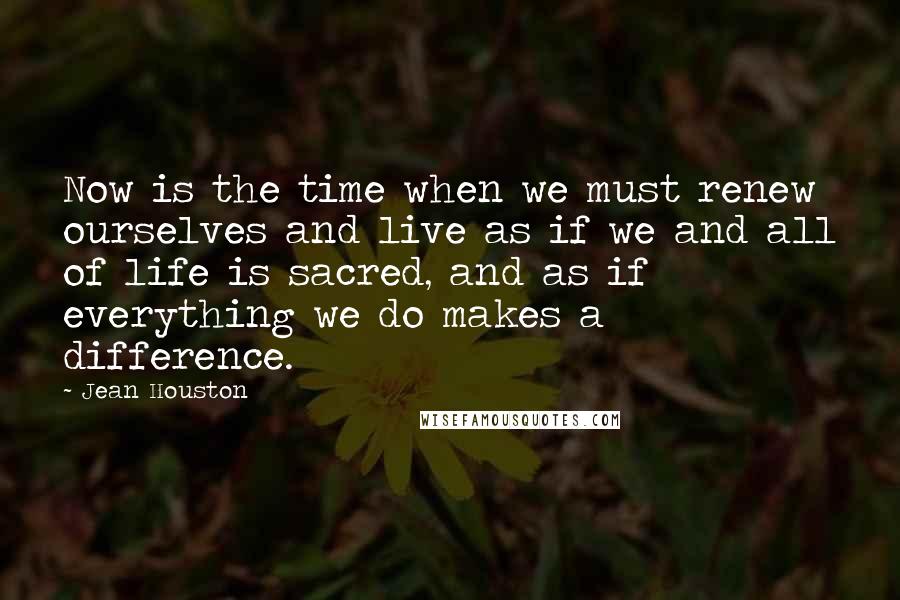 Jean Houston Quotes: Now is the time when we must renew ourselves and live as if we and all of life is sacred, and as if everything we do makes a difference.