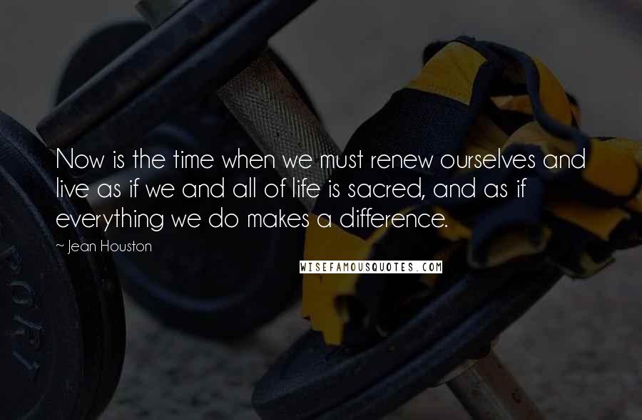 Jean Houston Quotes: Now is the time when we must renew ourselves and live as if we and all of life is sacred, and as if everything we do makes a difference.