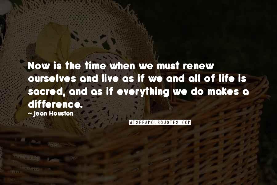 Jean Houston Quotes: Now is the time when we must renew ourselves and live as if we and all of life is sacred, and as if everything we do makes a difference.