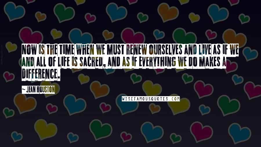 Jean Houston Quotes: Now is the time when we must renew ourselves and live as if we and all of life is sacred, and as if everything we do makes a difference.