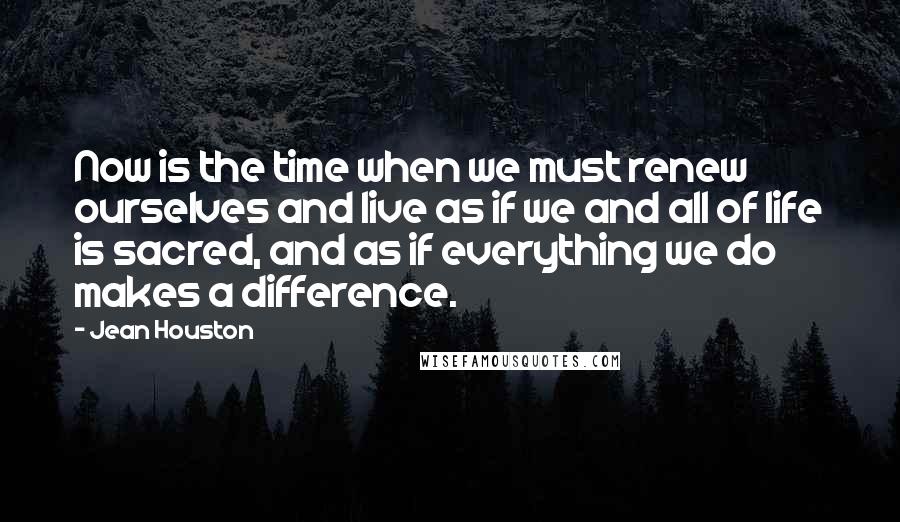 Jean Houston Quotes: Now is the time when we must renew ourselves and live as if we and all of life is sacred, and as if everything we do makes a difference.