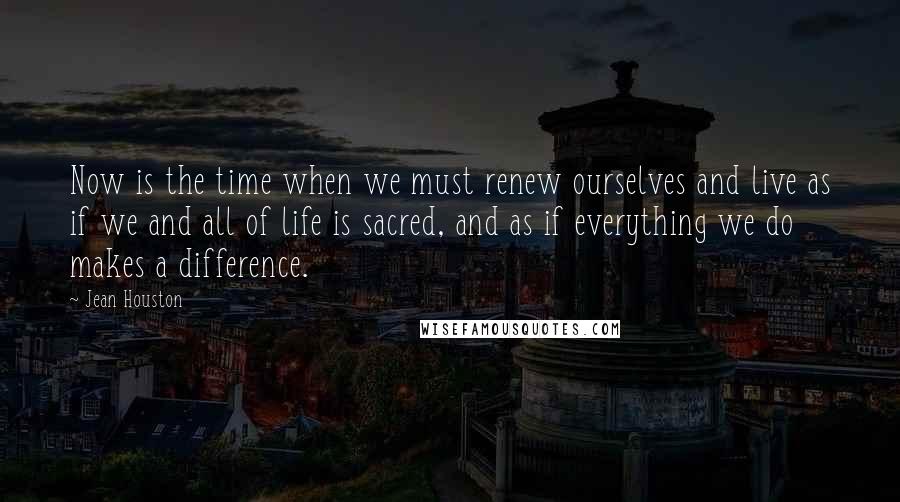 Jean Houston Quotes: Now is the time when we must renew ourselves and live as if we and all of life is sacred, and as if everything we do makes a difference.