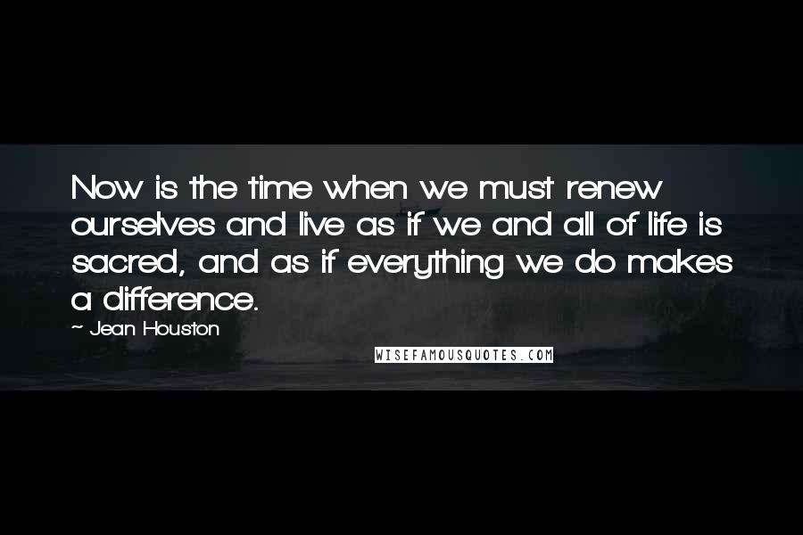 Jean Houston Quotes: Now is the time when we must renew ourselves and live as if we and all of life is sacred, and as if everything we do makes a difference.