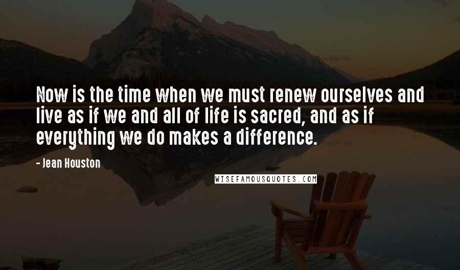 Jean Houston Quotes: Now is the time when we must renew ourselves and live as if we and all of life is sacred, and as if everything we do makes a difference.