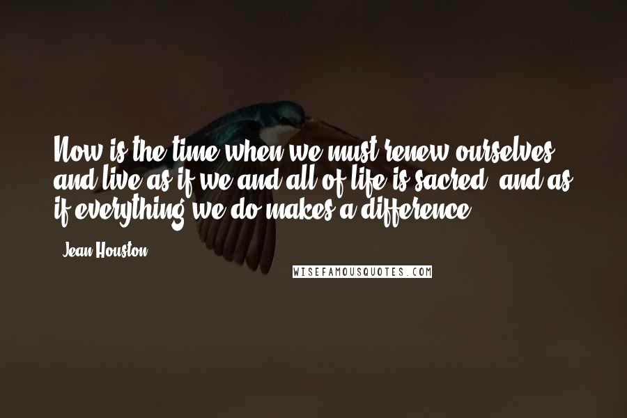 Jean Houston Quotes: Now is the time when we must renew ourselves and live as if we and all of life is sacred, and as if everything we do makes a difference.