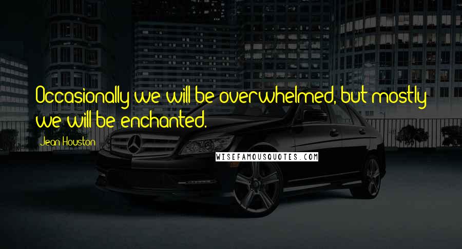 Jean Houston Quotes: Occasionally we will be overwhelmed, but mostly we will be enchanted.