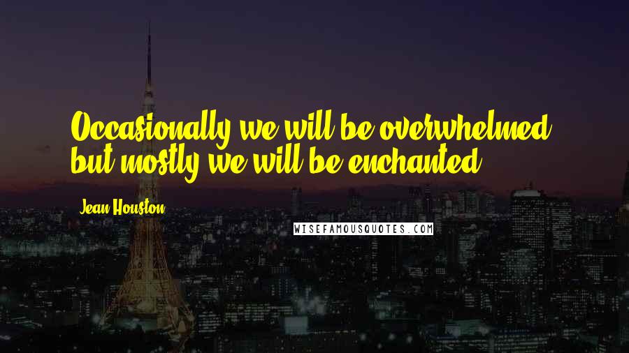 Jean Houston Quotes: Occasionally we will be overwhelmed, but mostly we will be enchanted.