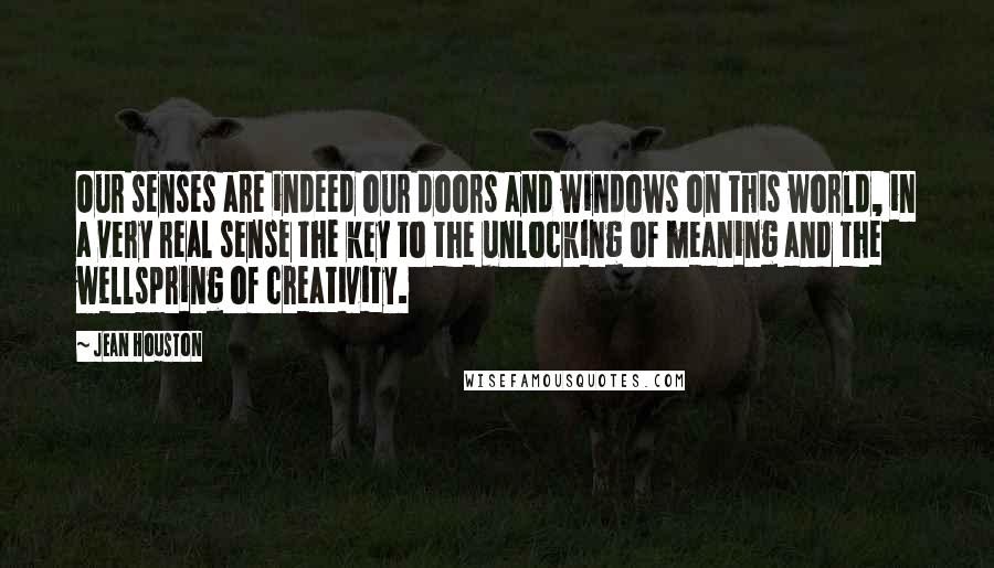 Jean Houston Quotes: Our senses are indeed our doors and windows on this world, in a very real sense the key to the unlocking of meaning and the wellspring of creativity.