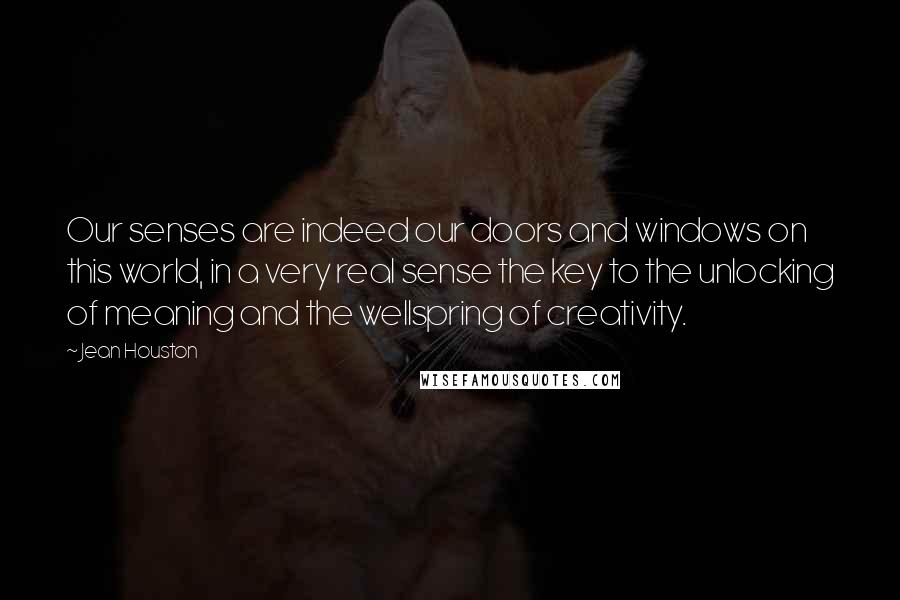 Jean Houston Quotes: Our senses are indeed our doors and windows on this world, in a very real sense the key to the unlocking of meaning and the wellspring of creativity.