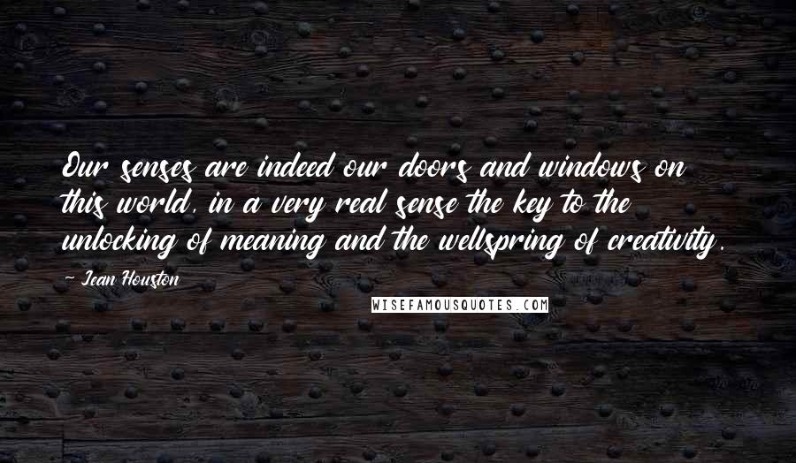 Jean Houston Quotes: Our senses are indeed our doors and windows on this world, in a very real sense the key to the unlocking of meaning and the wellspring of creativity.
