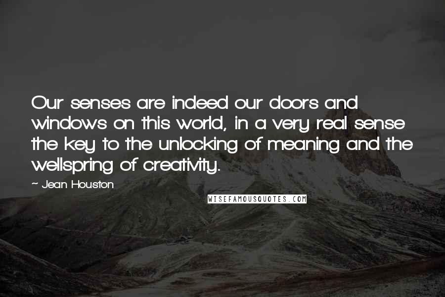 Jean Houston Quotes: Our senses are indeed our doors and windows on this world, in a very real sense the key to the unlocking of meaning and the wellspring of creativity.