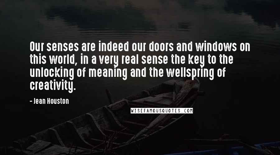 Jean Houston Quotes: Our senses are indeed our doors and windows on this world, in a very real sense the key to the unlocking of meaning and the wellspring of creativity.
