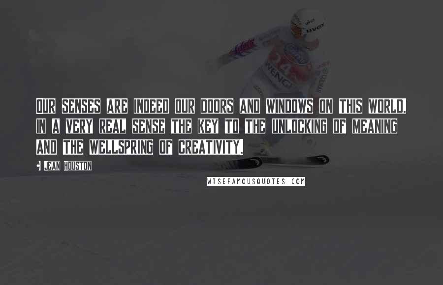 Jean Houston Quotes: Our senses are indeed our doors and windows on this world, in a very real sense the key to the unlocking of meaning and the wellspring of creativity.