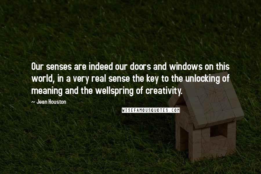 Jean Houston Quotes: Our senses are indeed our doors and windows on this world, in a very real sense the key to the unlocking of meaning and the wellspring of creativity.