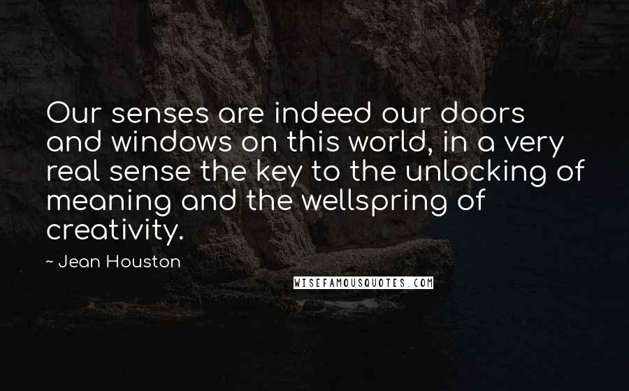 Jean Houston Quotes: Our senses are indeed our doors and windows on this world, in a very real sense the key to the unlocking of meaning and the wellspring of creativity.
