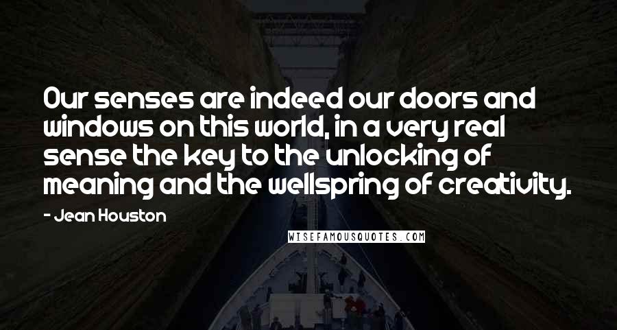 Jean Houston Quotes: Our senses are indeed our doors and windows on this world, in a very real sense the key to the unlocking of meaning and the wellspring of creativity.