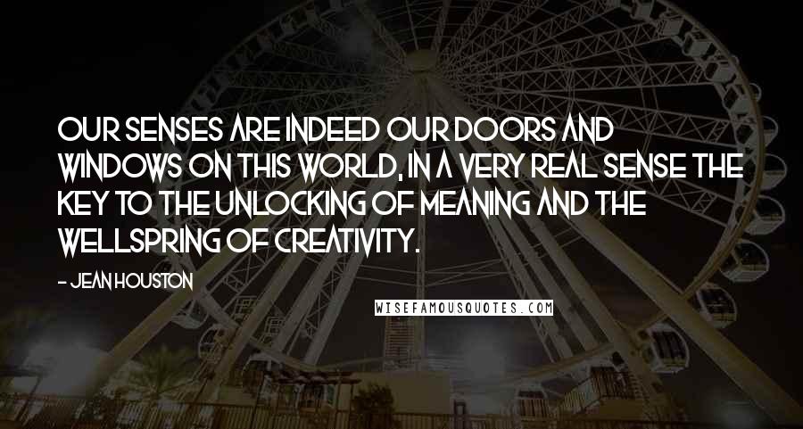 Jean Houston Quotes: Our senses are indeed our doors and windows on this world, in a very real sense the key to the unlocking of meaning and the wellspring of creativity.