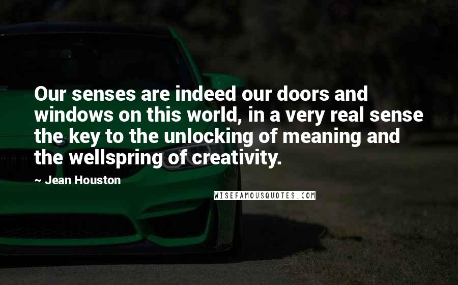 Jean Houston Quotes: Our senses are indeed our doors and windows on this world, in a very real sense the key to the unlocking of meaning and the wellspring of creativity.