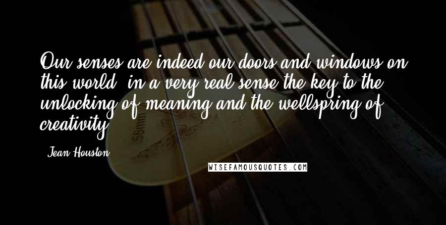 Jean Houston Quotes: Our senses are indeed our doors and windows on this world, in a very real sense the key to the unlocking of meaning and the wellspring of creativity.