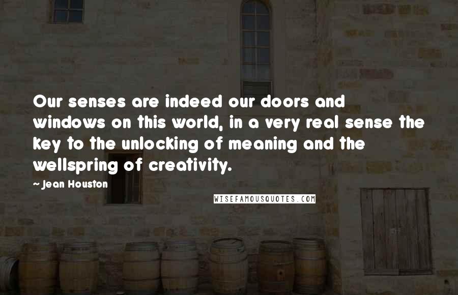 Jean Houston Quotes: Our senses are indeed our doors and windows on this world, in a very real sense the key to the unlocking of meaning and the wellspring of creativity.