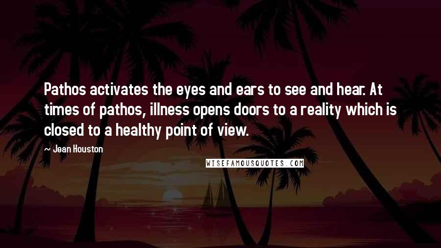 Jean Houston Quotes: Pathos activates the eyes and ears to see and hear. At times of pathos, illness opens doors to a reality which is closed to a healthy point of view.