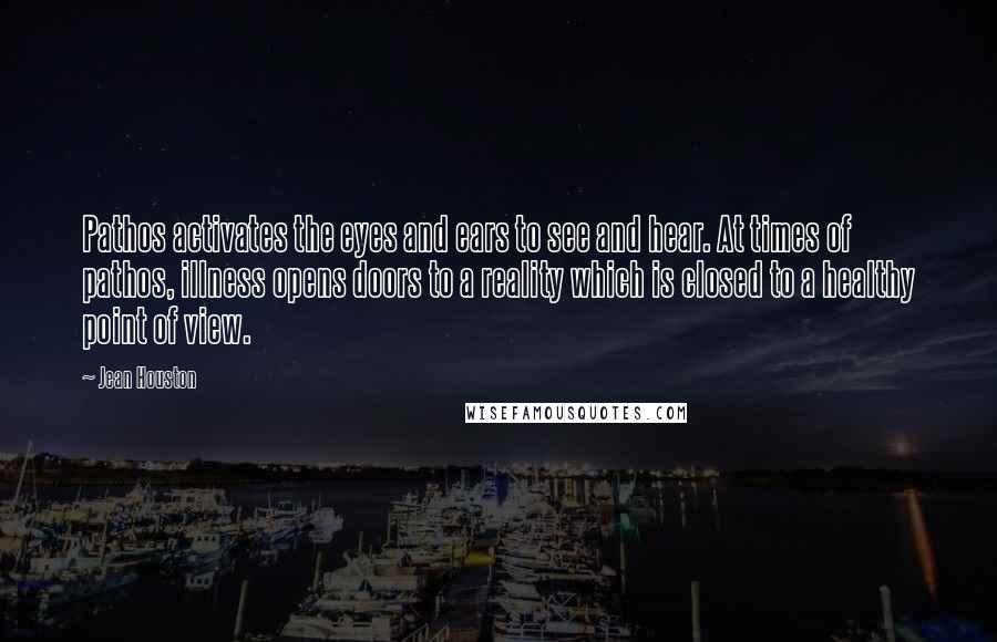 Jean Houston Quotes: Pathos activates the eyes and ears to see and hear. At times of pathos, illness opens doors to a reality which is closed to a healthy point of view.