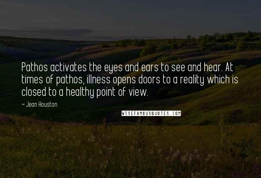 Jean Houston Quotes: Pathos activates the eyes and ears to see and hear. At times of pathos, illness opens doors to a reality which is closed to a healthy point of view.