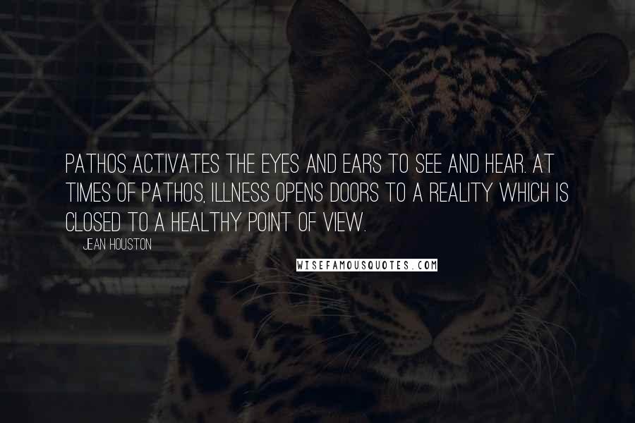 Jean Houston Quotes: Pathos activates the eyes and ears to see and hear. At times of pathos, illness opens doors to a reality which is closed to a healthy point of view.